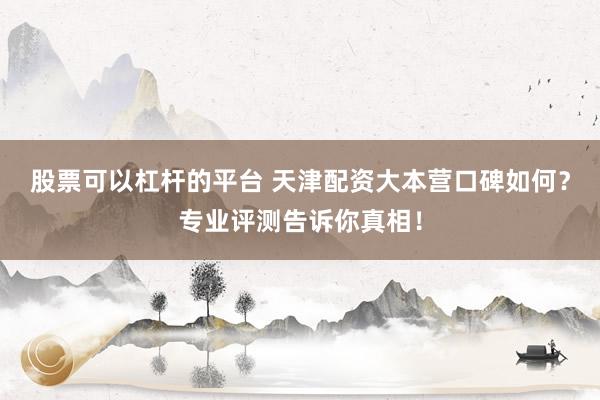股票可以杠杆的平台 天津配资大本营口碑如何？专业评测告诉你真相！