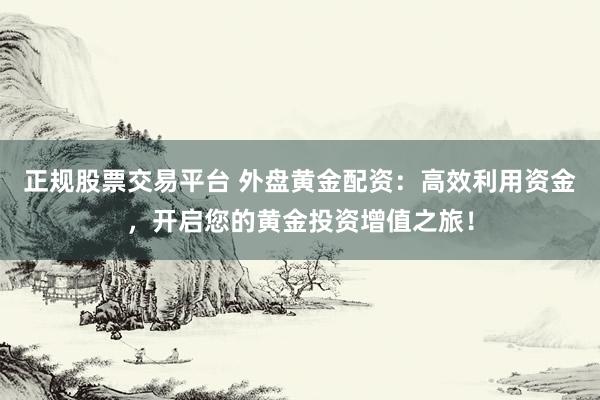 正规股票交易平台 外盘黄金配资：高效利用资金，开启您的黄金投资增值之旅！