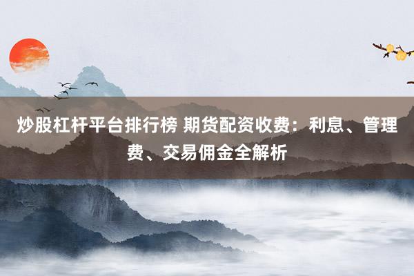 炒股杠杆平台排行榜 期货配资收费：利息、管理费、交易佣金全解析