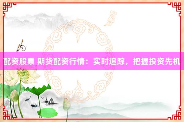配资股票 期货配资行情：实时追踪，把握投资先机