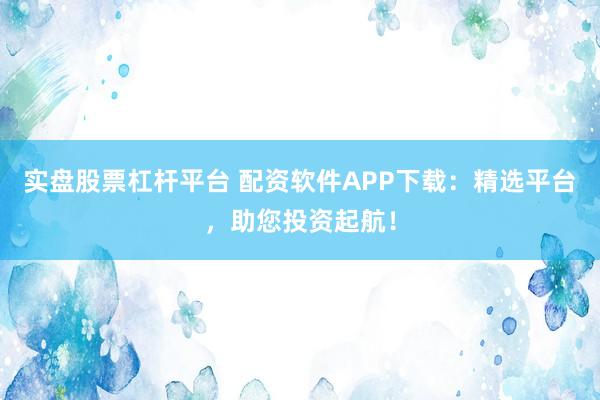 实盘股票杠杆平台 配资软件APP下载：精选平台，助您投资起航！