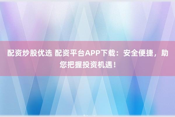 配资炒股优选 配资平台APP下载：安全便捷，助您把握投资机遇！