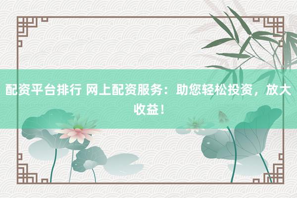 配资平台排行 网上配资服务：助您轻松投资，放大收益！