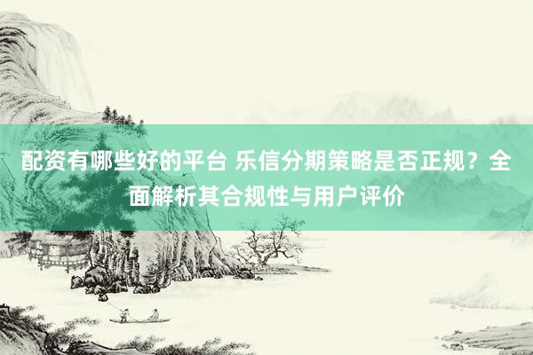 配资有哪些好的平台 乐信分期策略是否正规？全面解析其合规性与用户评价
