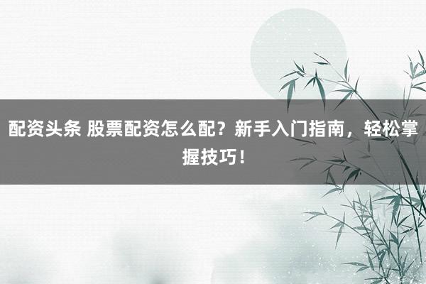 配资头条 股票配资怎么配？新手入门指南，轻松掌握技巧！