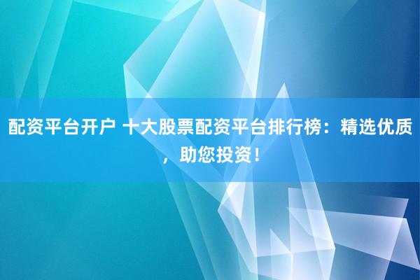 配资平台开户 十大股票配资平台排行榜：精选优质，助您投资！
