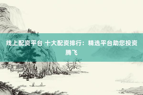 线上配资平台 十大配资排行：精选平台助您投资腾飞