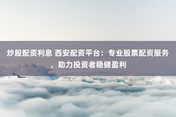 炒股配资利息 西安配资平台：专业股票配资服务，助力投资者稳健盈利