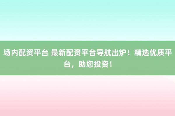 场内配资平台 最新配资平台导航出炉！精选优质平台，助您投资！