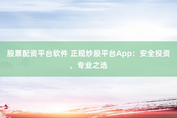 股票配资平台软件 正规炒股平台App：安全投资，专业之选