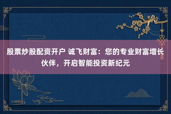 股票炒股配资开户 诚飞财富：您的专业财富增长伙伴，开启智能投资新纪元