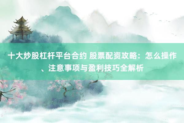 十大炒股杠杆平台合约 股票配资攻略：怎么操作、注意事项与盈利技巧全解析