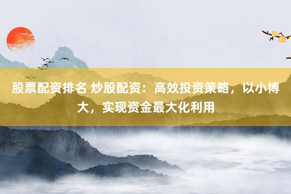 股票配资排名 炒股配资：高效投资策略，以小博大，实现资金最大化利用