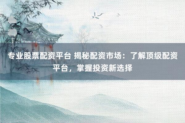 专业股票配资平台 揭秘配资市场：了解顶级配资平台，掌握投资新选择