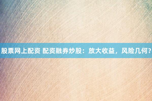 股票网上配资 配资融券炒股：放大收益，风险几何？