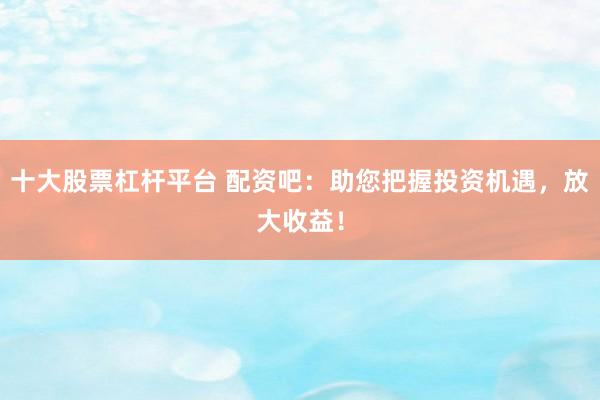 十大股票杠杆平台 配资吧：助您把握投资机遇，放大收益！