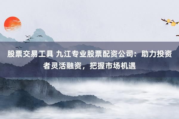 股票交易工具 九江专业股票配资公司：助力投资者灵活融资，把握市场机遇