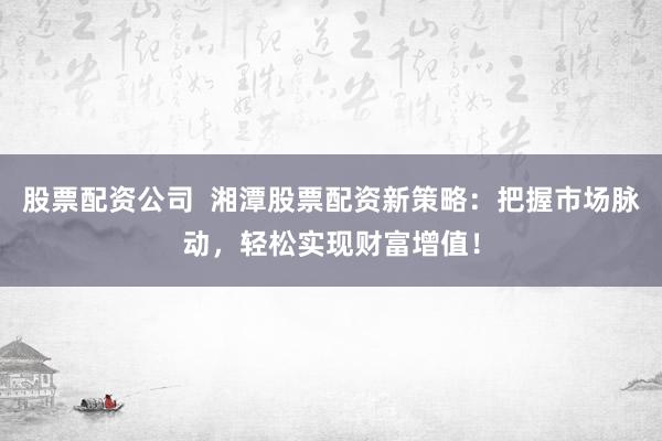 股票配资公司  湘潭股票配资新策略：把握市场脉动，轻松实现财富增值！