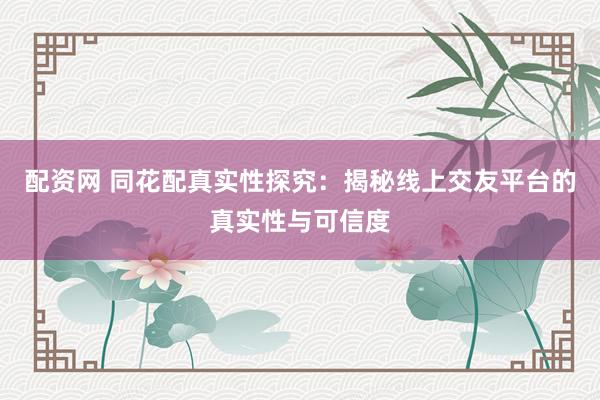 配资网 同花配真实性探究：揭秘线上交友平台的真实性与可信度