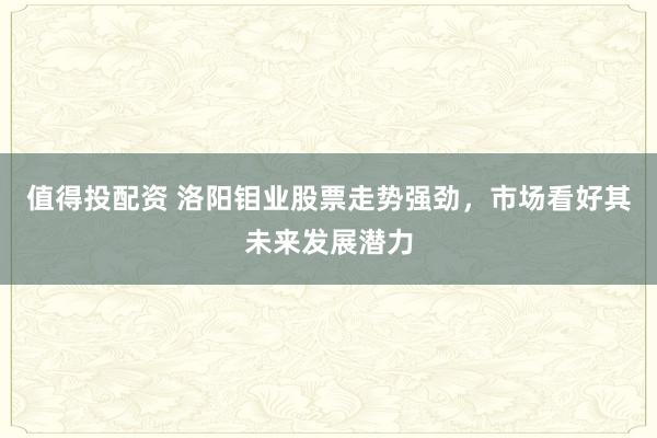 值得投配资 洛阳钼业股票走势强劲，市场看好其未来发展潜力