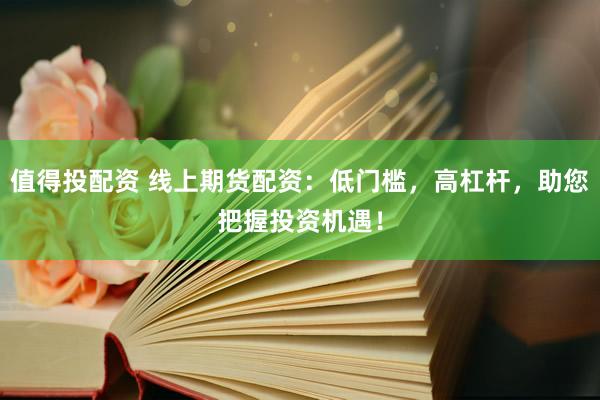 值得投配资 线上期货配资：低门槛，高杠杆，助您把握投资机遇！