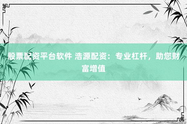股票配资平台软件 浩源配资：专业杠杆，助您财富增值