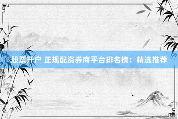 股票开户 正规配资券商平台排名榜：精选推荐