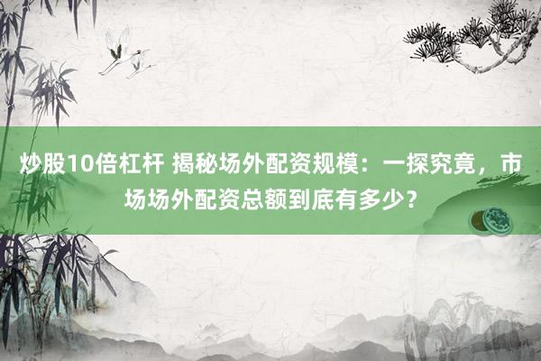 炒股10倍杠杆 揭秘场外配资规模：一探究竟，市场场外配资总额到底有多少？
