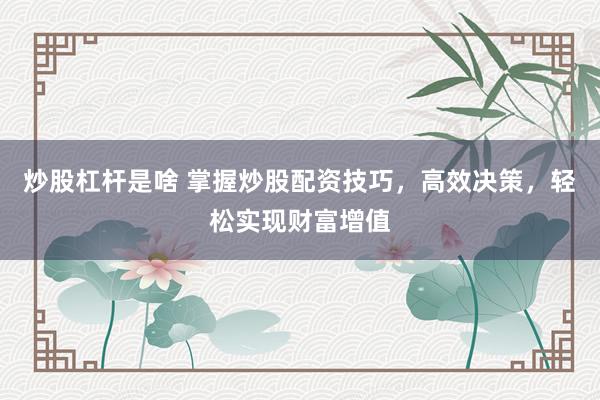 炒股杠杆是啥 掌握炒股配资技巧，高效决策，轻松实现财富增值