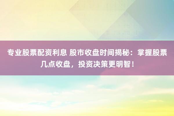 专业股票配资利息 股市收盘时间揭秘：掌握股票几点收盘，投资决策更明智！