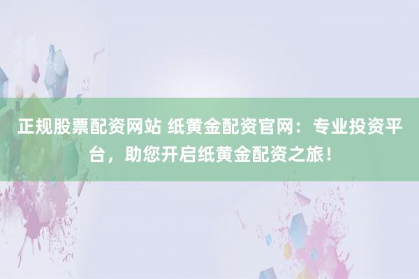 正规股票配资网站 纸黄金配资官网：专业投资平台，助您开启纸黄金配资之旅！