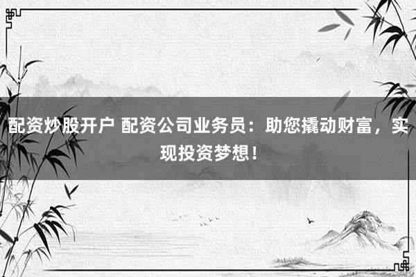 配资炒股开户 配资公司业务员：助您撬动财富，实现投资梦想！