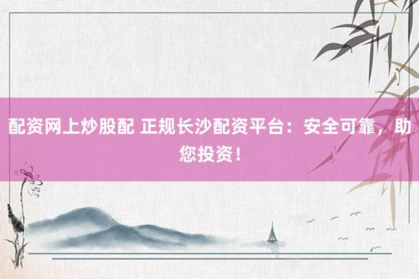 配资网上炒股配 正规长沙配资平台：安全可靠，助您投资！