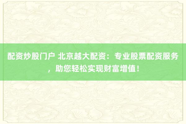 配资炒股门户 北京越大配资：专业股票配资服务，助您轻松实现财富增值！