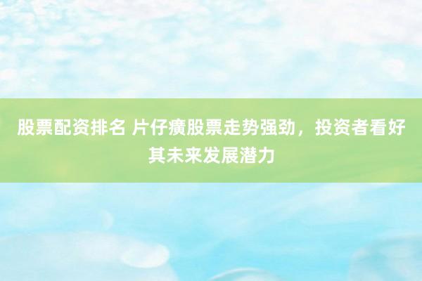 股票配资排名 片仔癀股票走势强劲，投资者看好其未来发展潜力