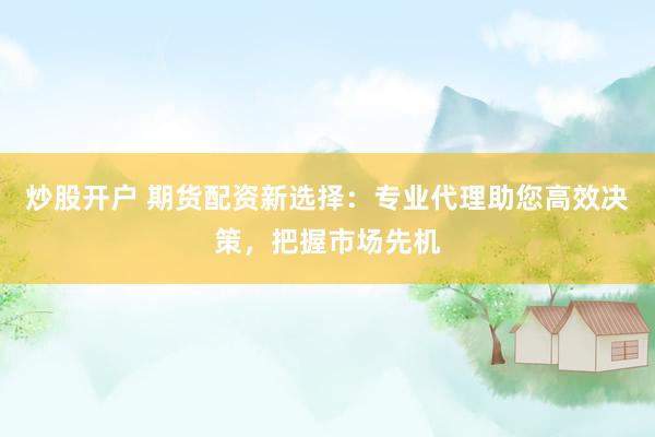 炒股开户 期货配资新选择：专业代理助您高效决策，把握市场先机