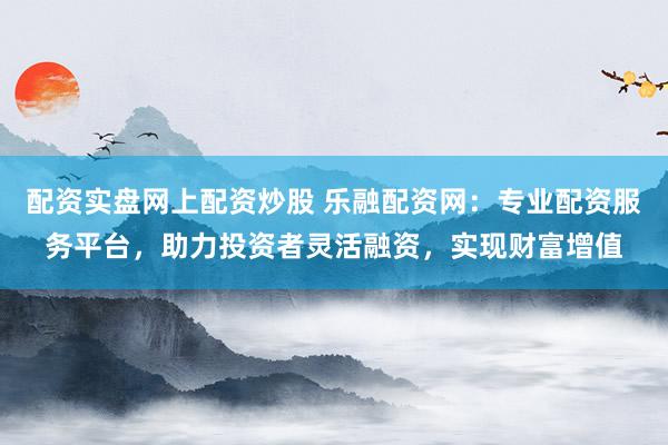 配资实盘网上配资炒股 乐融配资网：专业配资服务平台，助力投资者灵活融资，实现财富增值