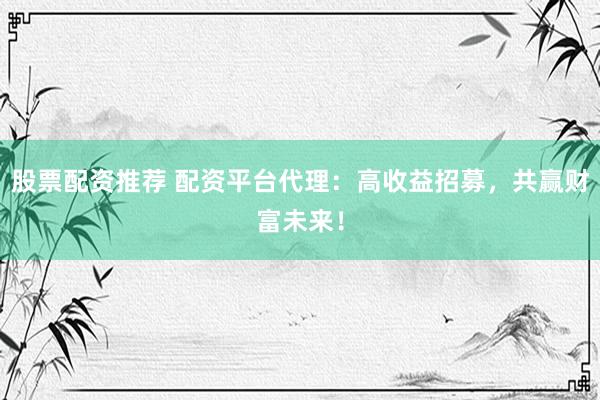 股票配资推荐 配资平台代理：高收益招募，共赢财富未来！