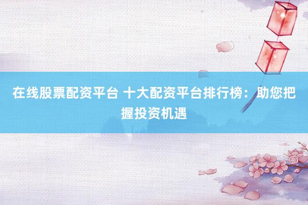 在线股票配资平台 十大配资平台排行榜：助您把握投资机遇