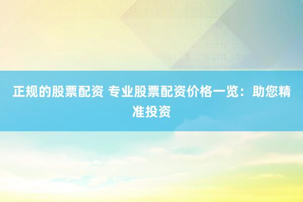 正规的股票配资 专业股票配资价格一览：助您精准投资