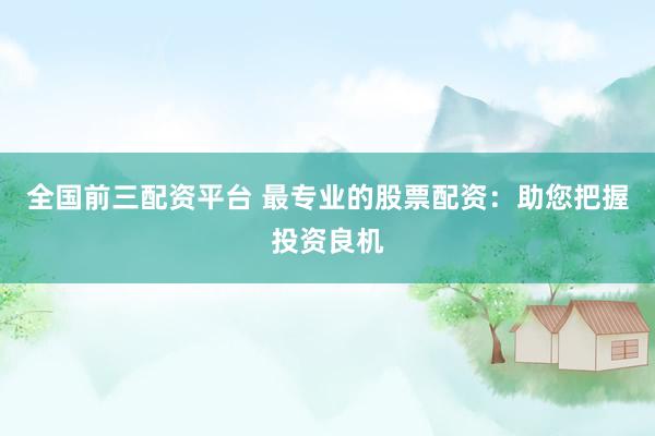 全国前三配资平台 最专业的股票配资：助您把握投资良机