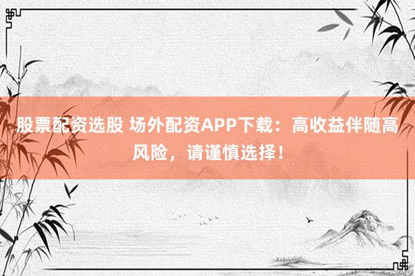 股票配资选股 场外配资APP下载：高收益伴随高风险，请谨慎选择！