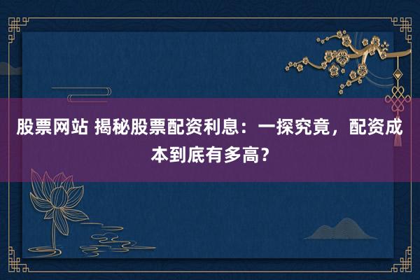 股票网站 揭秘股票配资利息：一探究竟，配资成本到底有多高？