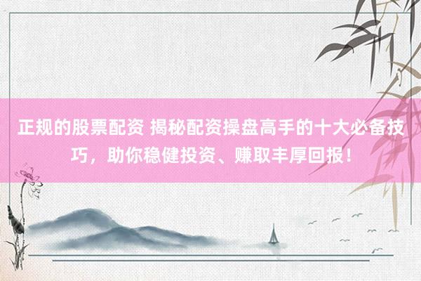 正规的股票配资 揭秘配资操盘高手的十大必备技巧，助你稳健投资、赚取丰厚回报！