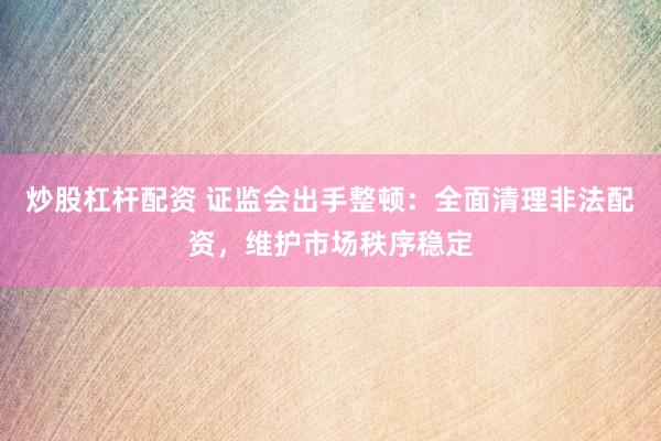 炒股杠杆配资 证监会出手整顿：全面清理非法配资，维护市场秩序稳定