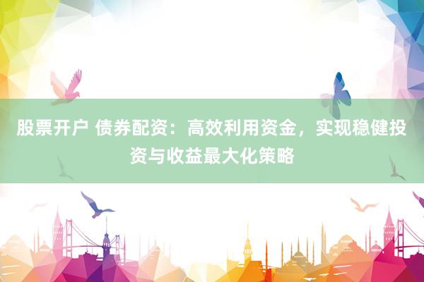 股票开户 债券配资：高效利用资金，实现稳健投资与收益最大化策略