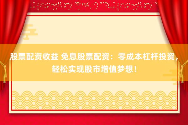 股票配资收益 免息股票配资：零成本杠杆投资，轻松实现股市增值梦想！