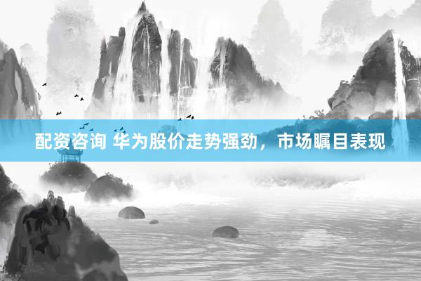 配资咨询 华为股价走势强劲，市场瞩目表现