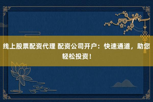线上股票配资代理 配资公司开户：快速通道，助您轻松投资！