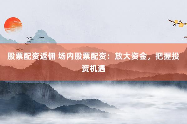 股票配资返佣 场内股票配资：放大资金，把握投资机遇